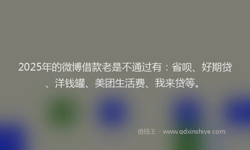 2025年的微博借款老是不通过有：省呗、好期贷、洋钱罐、美团生活费、我来贷等。