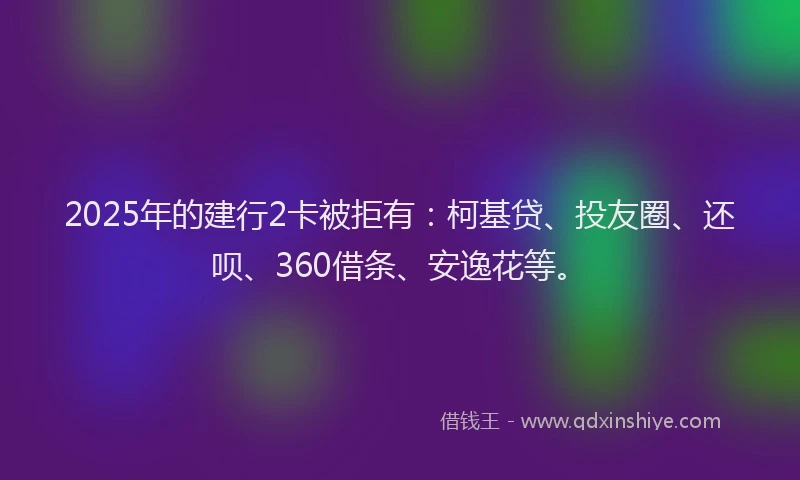2025年的建行2卡被拒有：柯基贷、投友圈、还呗、360借条、安逸花等。