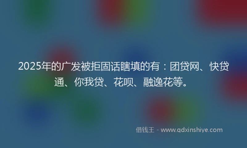 2025年的广发被拒固话瞎填的有：团贷网、快贷通、你我贷、花呗、融逸花等。