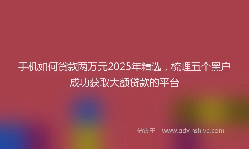 手机如何贷款两万元2025年精选，梳理五个黑户成功获取大额贷款的平台