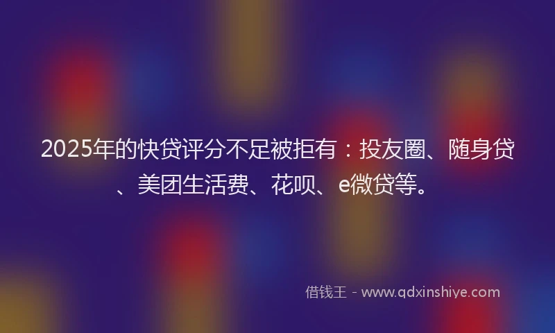 2025年的快贷评分不足被拒有：投友圈、随身贷、美团生活费、花呗、e微贷等。