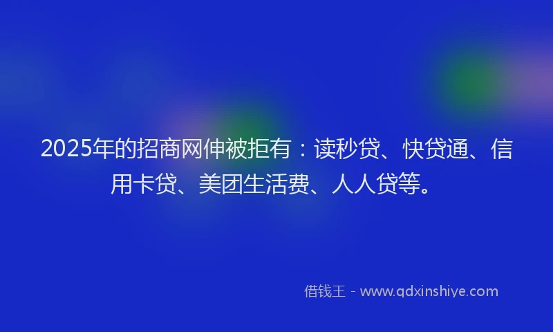 2025年的招商网伸被拒有：读秒贷、快贷通、信用卡贷、美团生活费、人人贷等。