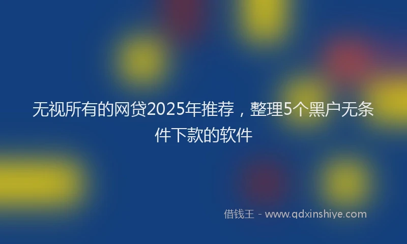 无视所有的网贷2025年推荐，整理5个黑户无条件下款的软件