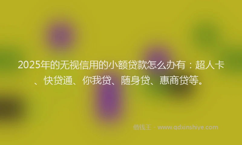 2025年的无视信用的小额贷款怎么办有：超人卡、快贷通、你我贷、随身贷、惠商贷等。