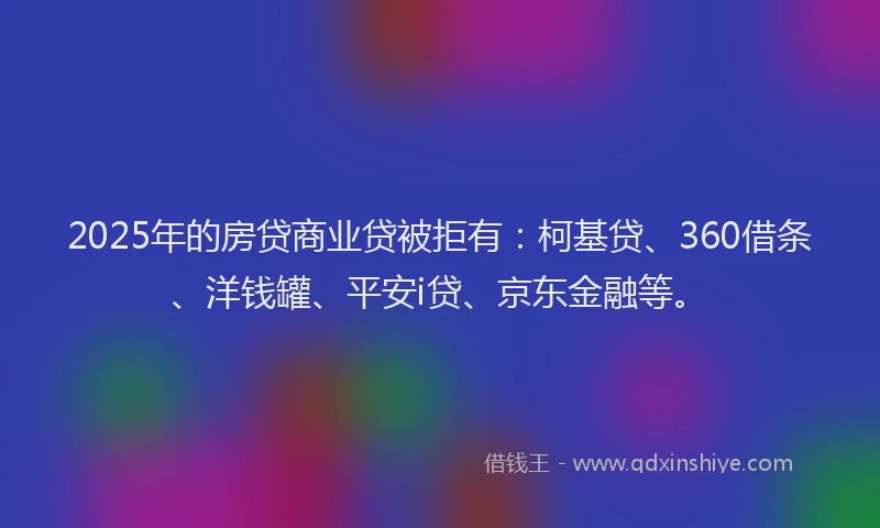 2025年的房贷商业贷被拒有：柯基贷、360借条、洋钱罐、平安i贷、京东金融等。