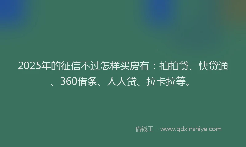 2025年的征信不过怎样买房有：拍拍贷、快贷通、360借条、人人贷、拉卡拉等。