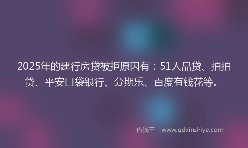 2025年的建行房贷被拒原因有：51人品贷、拍拍贷、平安口袋银行、分期乐、百度有钱花等。