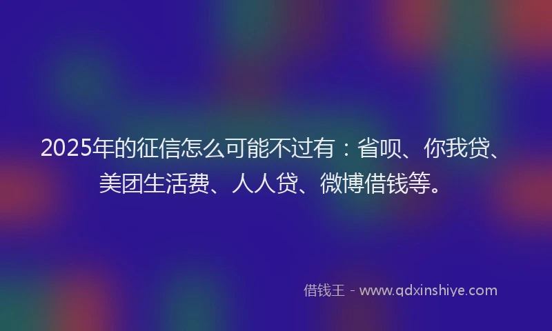 2025年的征信怎么可能不过有：省呗、你我贷、美团生活费、人人贷、微博借钱等。