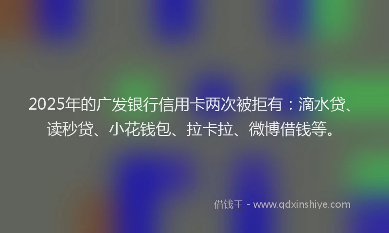 2025年的广发银行信用卡两次被拒有：滴水贷、读秒贷、小花钱包、拉卡拉、微博借钱等。