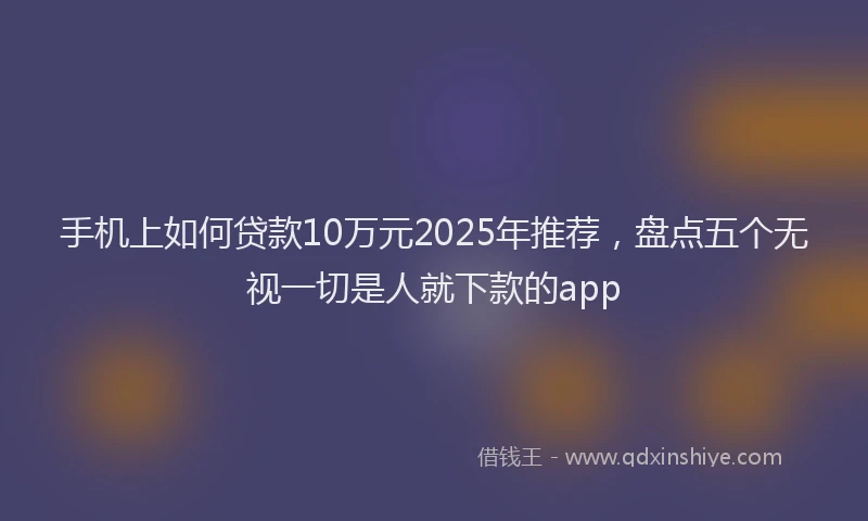 手机上如何贷款10万元2025年推荐，盘点五个无视一切是人就下款的app