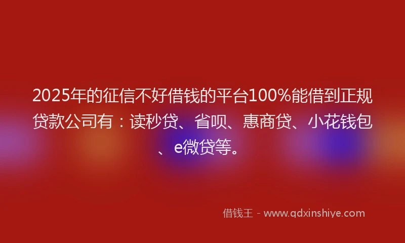 2025年的征信不好借钱的平台100%能借到正规贷款公司有：读秒贷、省呗、惠商贷、小花钱包、e微贷等。