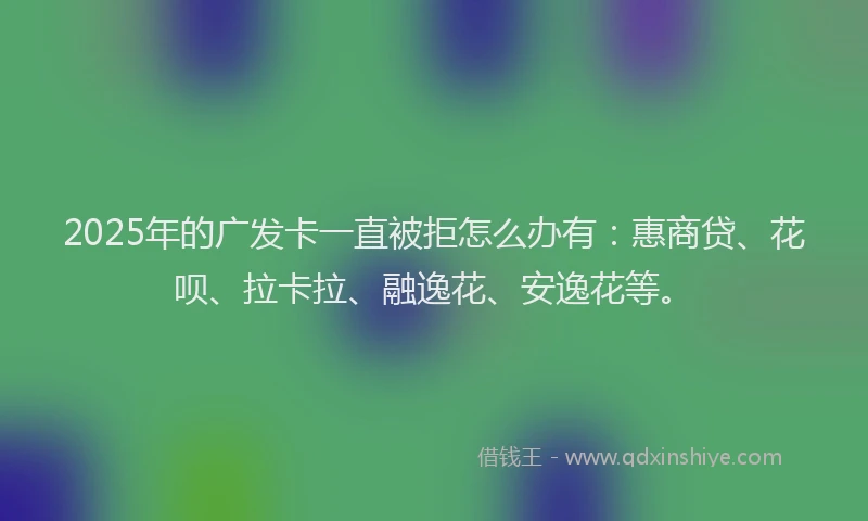 2025年的广发卡一直被拒怎么办有：惠商贷、花呗、拉卡拉、融逸花、安逸花等。