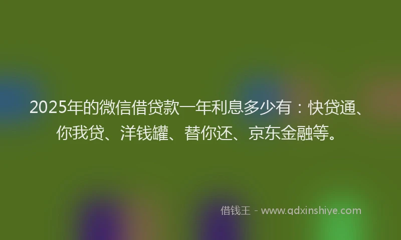 2025年的微信借贷款一年利息多少有：快贷通、你我贷、洋钱罐、替你还、京东金融等。