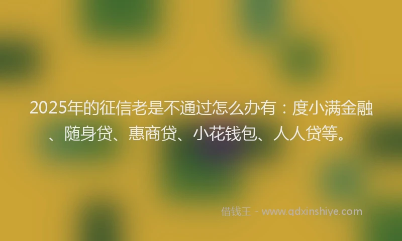 2025年的征信老是不通过怎么办有：度小满金融、随身贷、惠商贷、小花钱包、人人贷等。