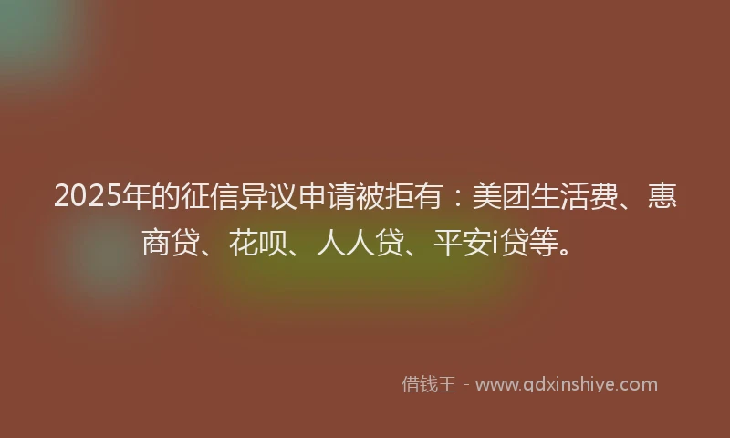 2025年的征信异议申请被拒有：美团生活费、惠商贷、花呗、人人贷、平安i贷等。
