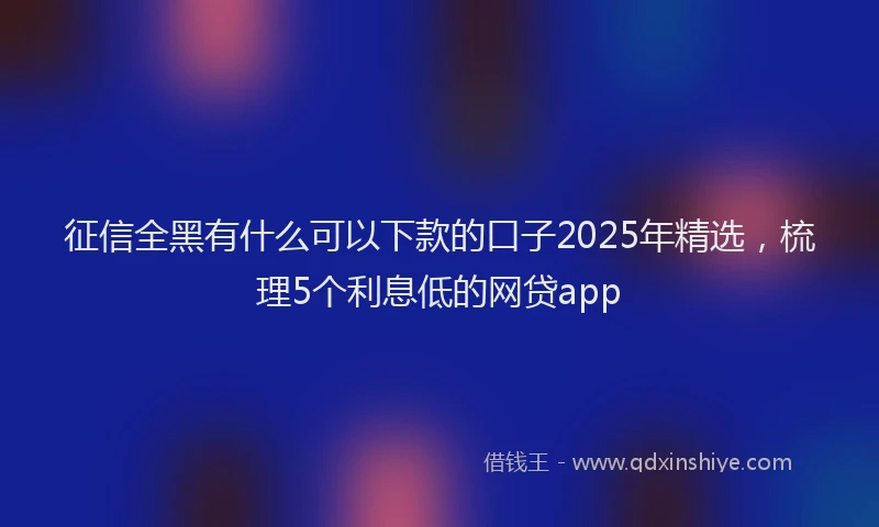 征信全黑有什么可以下款的口子2025年精选，梳理5个利息低的网贷app