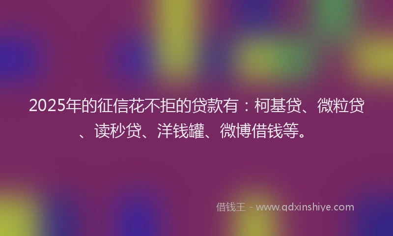 2025年的征信花不拒的贷款有：柯基贷、微粒贷、读秒贷、洋钱罐、微博借钱等。