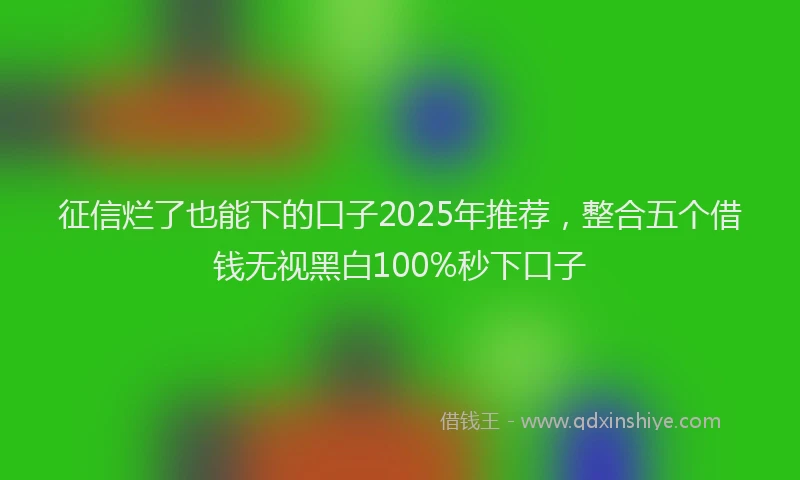 征信烂了也能下的口子2025年推荐，整合五个借钱无视黑白100%秒下口子