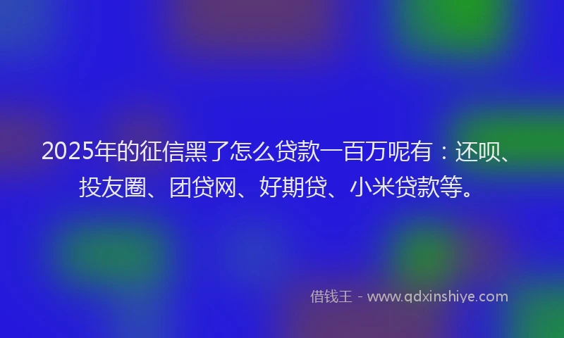 2025年的征信黑了怎么贷款一百万呢有：还呗、投友圈、团贷网、好期贷、小米贷款等。