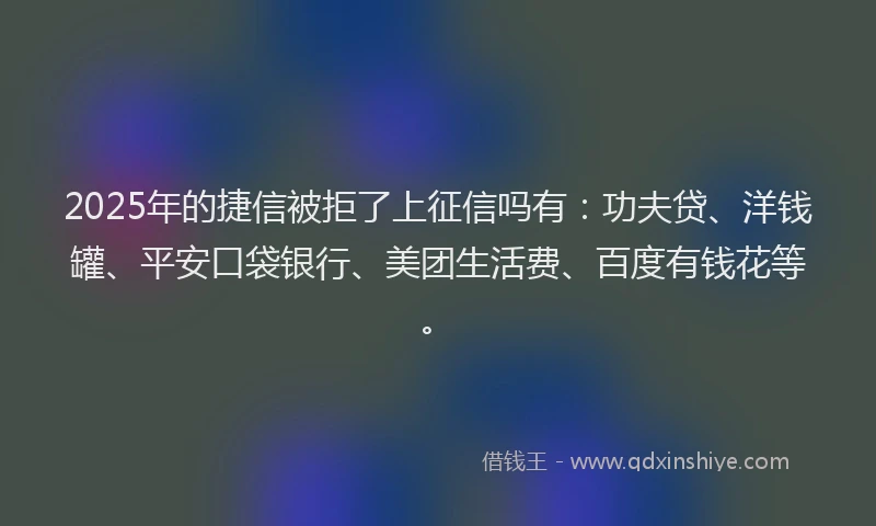 2025年的捷信被拒了上征信吗有：功夫贷、洋钱罐、平安口袋银行、美团生活费、百度有钱花等。
