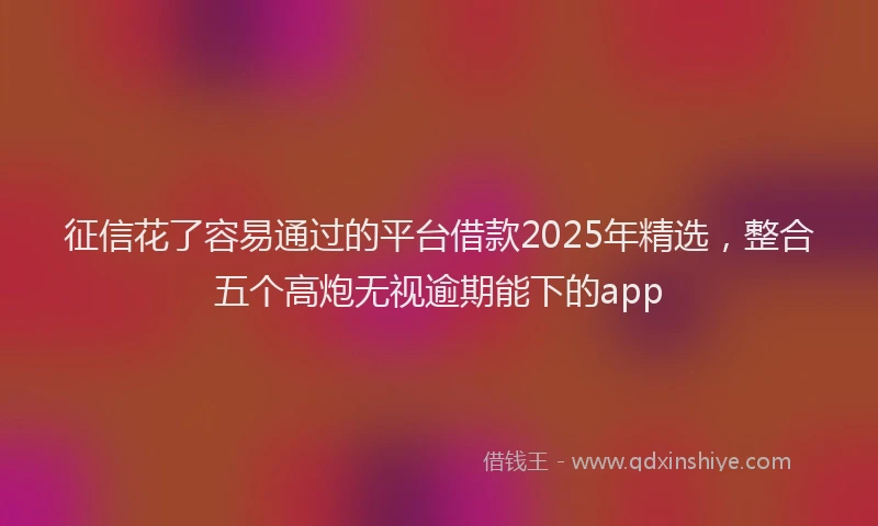 征信花了容易通过的平台借款2025年精选，整合五个高炮无视逾期能下的app