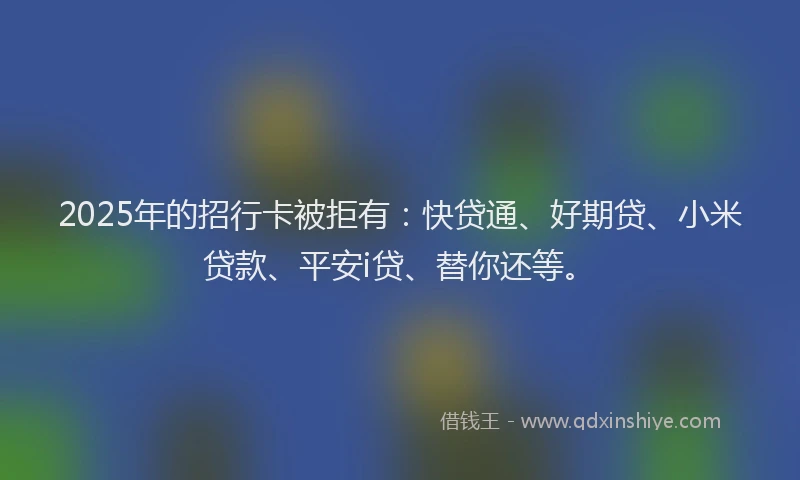 2025年的招行卡被拒有：快贷通、好期贷、小米贷款、平安i贷、替你还等。