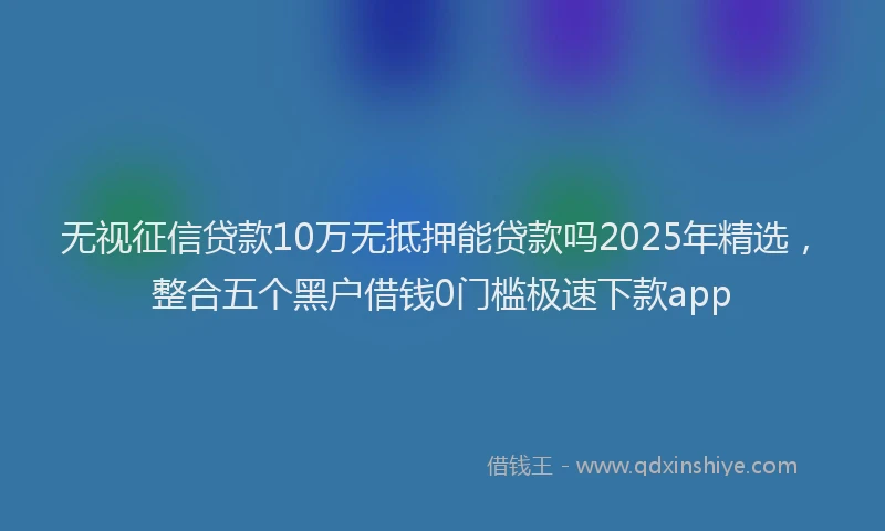 无视征信贷款10万无抵押能贷款吗2025年精选，整合五个黑户借钱0门槛极速下款app