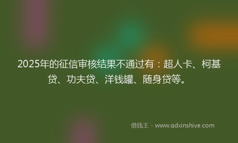 2025年的征信审核结果不通过有：超人卡、柯基贷、功夫贷、洋钱罐、随身贷等。