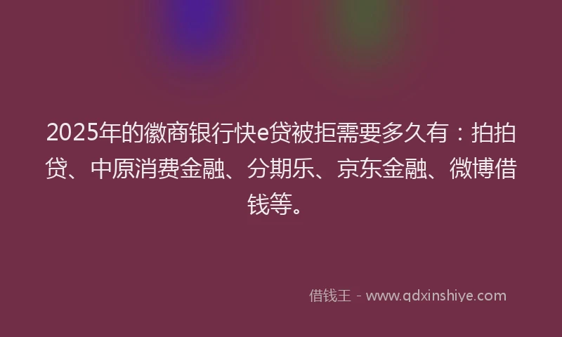 2025年的徽商银行快e贷被拒需要多久有：拍拍贷、中原消费金融、分期乐、京东金融、微博借钱等。
