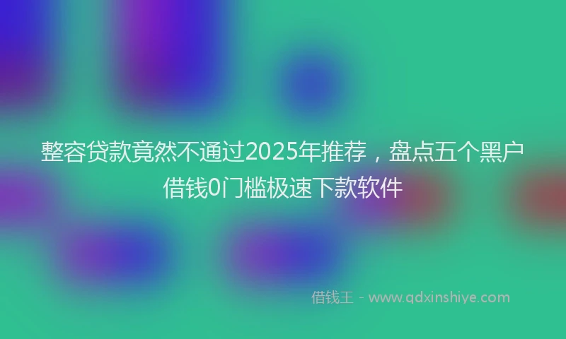 整容贷款竟然不通过2025年推荐，盘点五个黑户借钱0门槛极速下款软件