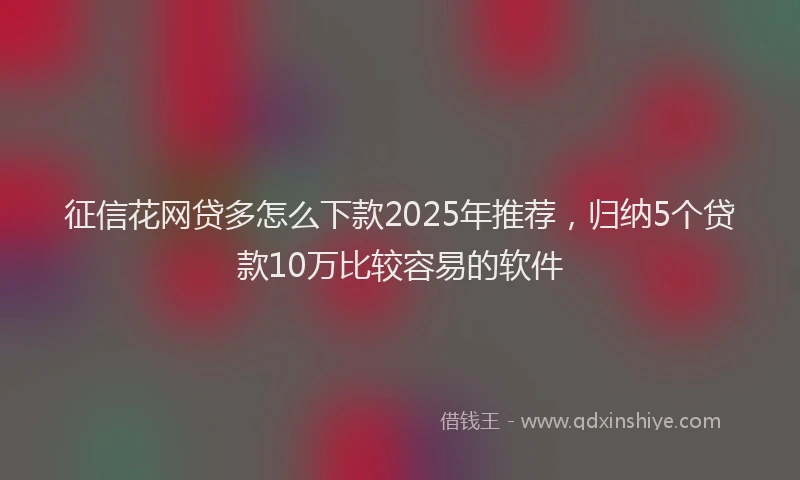 征信花网贷多怎么下款2025年推荐，归纳5个贷款10万比较容易的软件