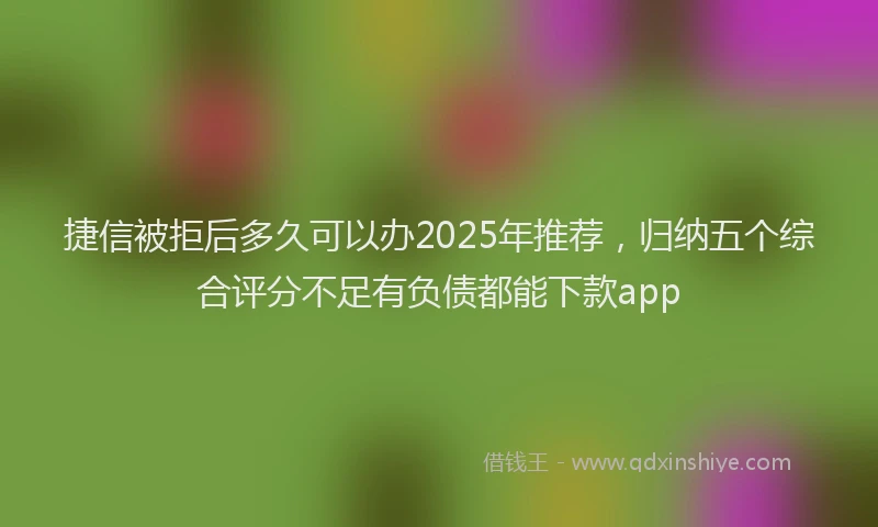 捷信被拒后多久可以办2025年推荐，归纳五个综合评分不足有负债都能下款app