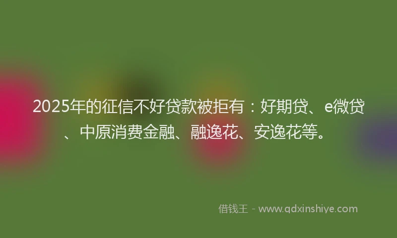 2025年的征信不好贷款被拒有：好期贷、e微贷、中原消费金融、融逸花、安逸花等。