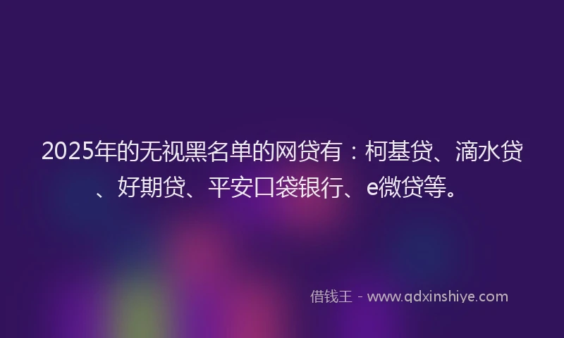 2025年的无视黑名单的网贷有：柯基贷、滴水贷、好期贷、平安口袋银行、e微贷等。