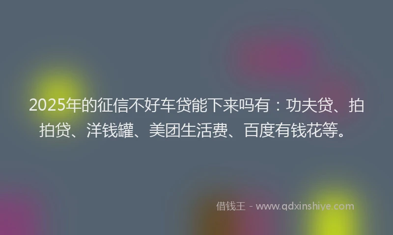2025年的征信不好车贷能下来吗有：功夫贷、拍拍贷、洋钱罐、美团生活费、百度有钱花等。