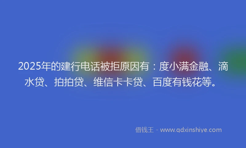 2025年的建行电话被拒原因有：度小满金融、滴水贷、拍拍贷、维信卡卡贷、百度有钱花等。