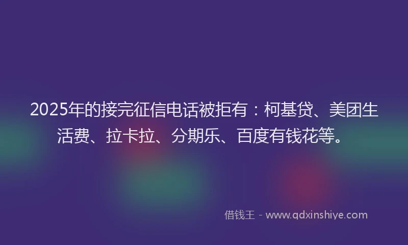 2025年的接完征信电话被拒有：柯基贷、美团生活费、拉卡拉、分期乐、百度有钱花等。