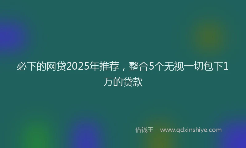 必下的网贷2025年推荐，整合5个无视一切包下1万的贷款