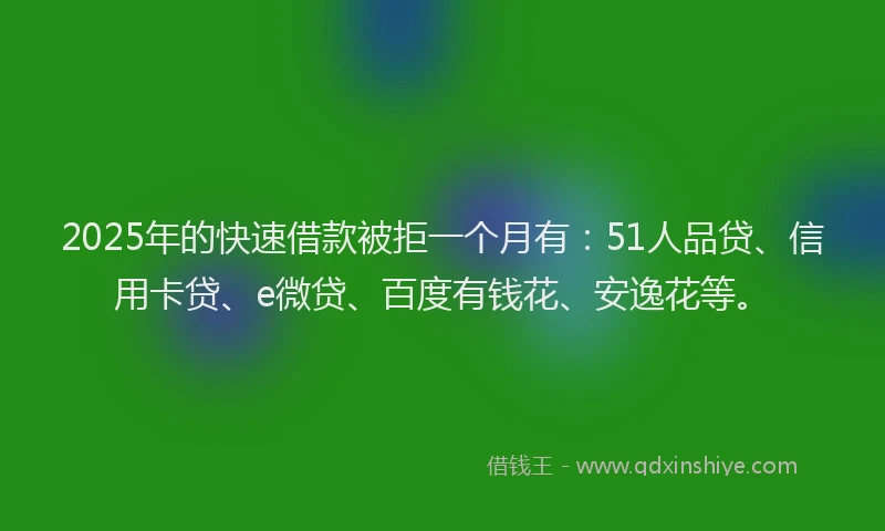 2025年的快速借款被拒一个月有：51人品贷、信用卡贷、e微贷、百度有钱花、安逸花等。