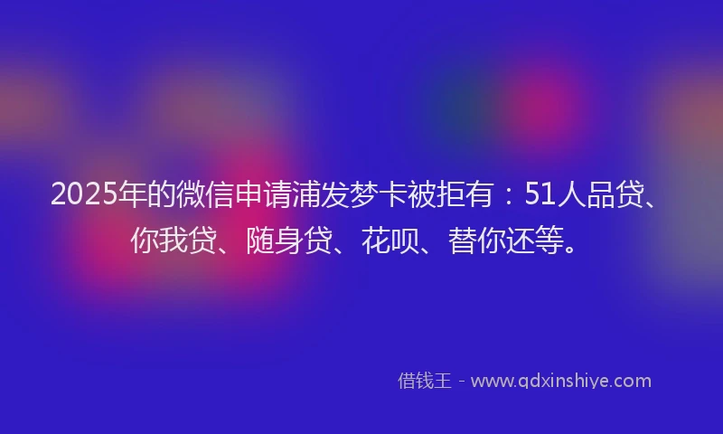 2025年的微信申请浦发梦卡被拒有：51人品贷、你我贷、随身贷、花呗、替你还等。
