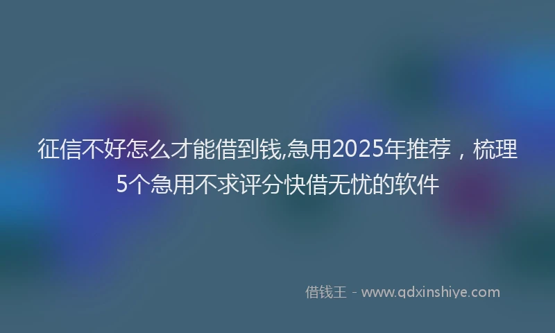 征信不好怎么才能借到钱,急用2025年推荐，梳理5个急用不求评分快借无忧的软件