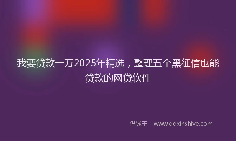 我要贷款一万2025年精选，整理五个黑征信也能贷款的网贷软件
