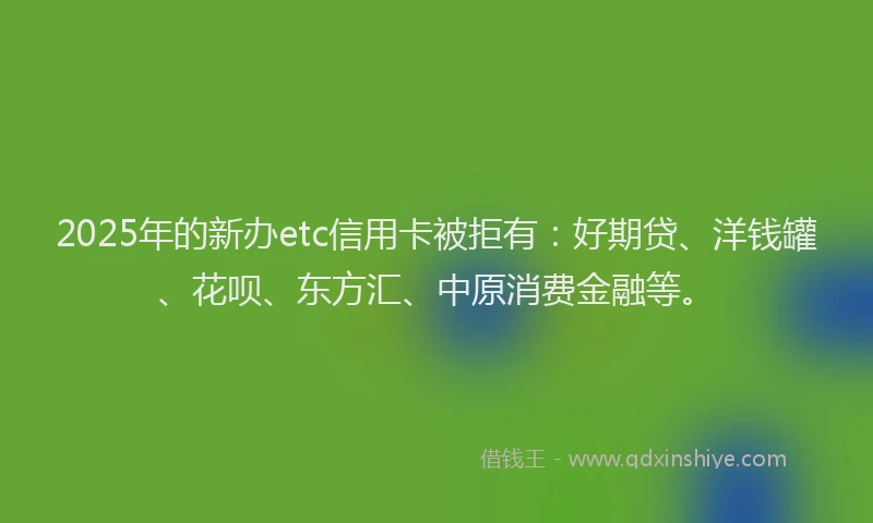 2025年的新办etc信用卡被拒有：好期贷、洋钱罐、花呗、东方汇、中原消费金融等。