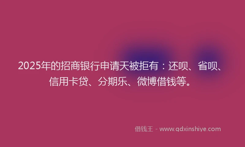 2025年的招商银行申请天被拒有：还呗、省呗、信用卡贷、分期乐、微博借钱等。