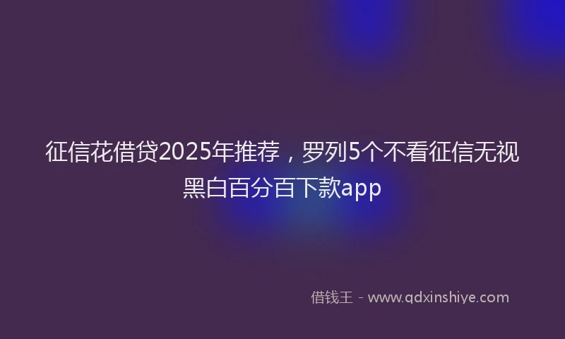 征信花借贷2025年推荐，罗列5个不看征信无视黑白百分百下款app