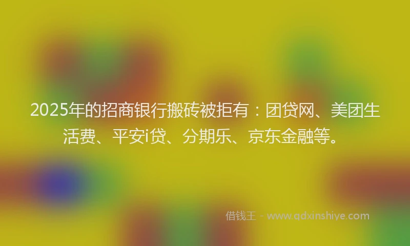 2025年的招商银行搬砖被拒有：团贷网、美团生活费、平安i贷、分期乐、京东金融等。