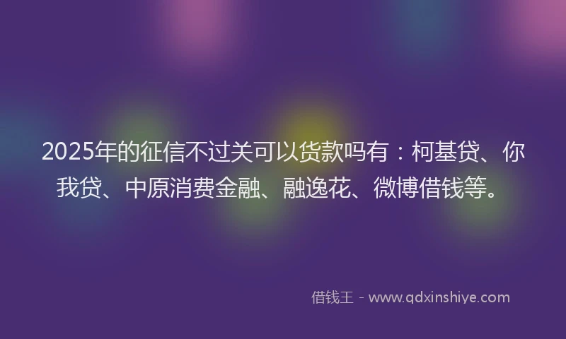 2025年的征信不过关可以货款吗有：柯基贷、你我贷、中原消费金融、融逸花、微博借钱等。