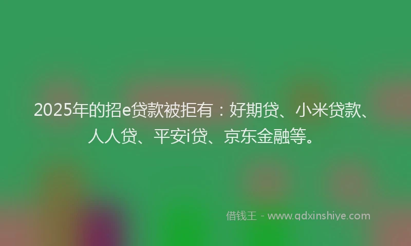 2025年的招e贷款被拒有：好期贷、小米贷款、人人贷、平安i贷、京东金融等。