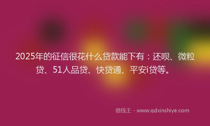 2025年的征信很花什么贷款能下有：还呗、微粒贷、51人品贷、快贷通、平安i贷等。