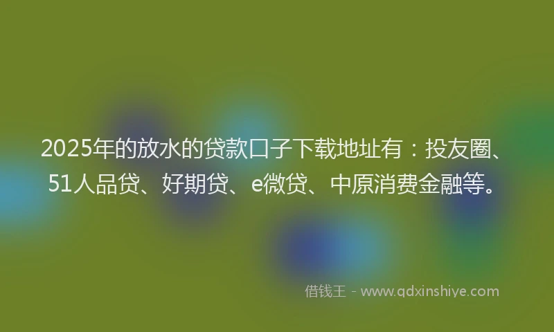 2025年的放水的贷款口子下载地址有：投友圈、51人品贷、好期贷、e微贷、中原消费金融等。